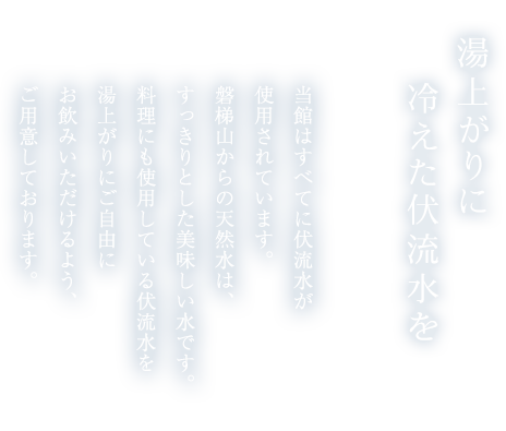湯上がりに冷えた伏流水を 当館はすべてに伏流水が使用されています。磐梯山からの天然水は、すっきりとした美味しい水です。料理にも使用している伏流水を湯上がりにご自由にお飲みいただけるよう、ご用意しております。